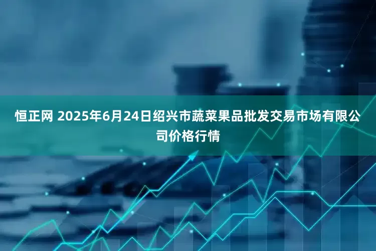 恒正网 2025年6月24日绍兴市蔬菜果品批发交易市场有限公司价格行情