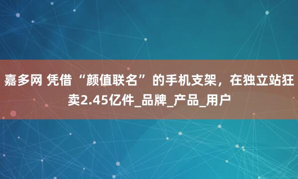 嘉多网 凭借 “颜值联名” 的手机支架，在独立站狂卖2.45亿件_品牌_产品_用户