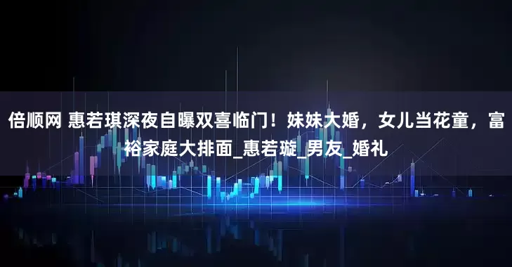 倍顺网 惠若琪深夜自曝双喜临门！妹妹大婚，女儿当花童，富裕家庭大排面_惠若璇_男友_婚礼