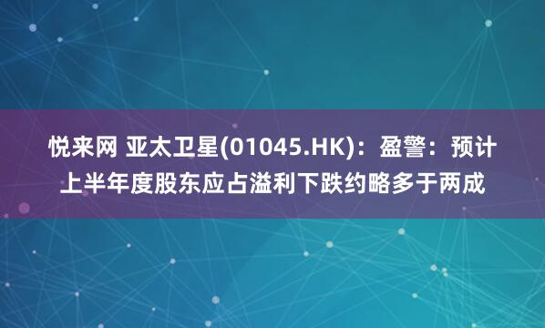 悦来网 亚太卫星(01045.HK)：盈警：预计上半年度股东应占溢利下跌约略多于两成