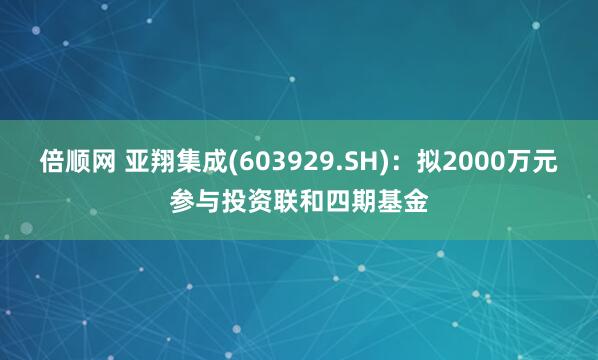 倍顺网 亚翔集成(603929.SH)：拟2000万元参与投资联和四期基金