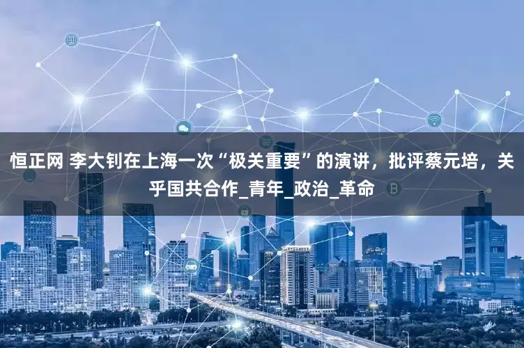 恒正网 李大钊在上海一次“极关重要”的演讲，批评蔡元培，关乎国共合作_青年_政治_革命