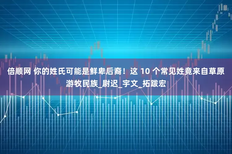 倍顺网 你的姓氏可能是鲜卑后裔！这 10 个常见姓竟来自草原游牧民族_尉迟_宇文_拓跋宏