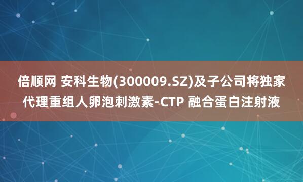 倍顺网 安科生物(300009.SZ)及子公司将独家代理重组人卵泡刺激素-CTP 融合蛋白注射液
