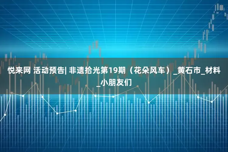 悦来网 活动预告| 非遗拾光第19期（花朵风车）_黄石市_材料_小朋友们