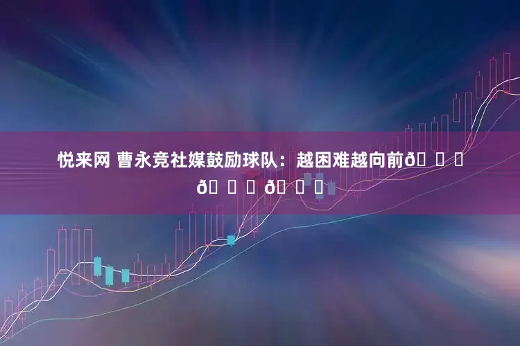 悦来网 曹永竞社媒鼓励球队：越困难越向前💚💚💚