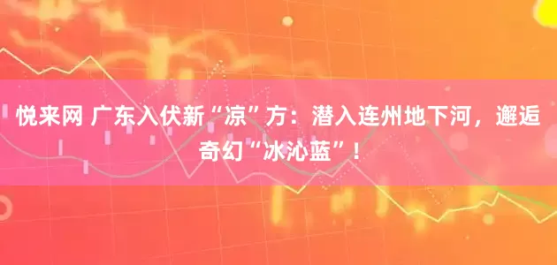 悦来网 广东入伏新“凉”方：潜入连州地下河，邂逅奇幻“冰沁蓝”！