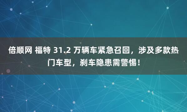 倍顺网 福特 31.2 万辆车紧急召回，涉及多款热门车型，刹车隐患需警惕！