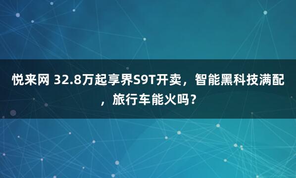 悦来网 32.8万起享界S9T开卖，智能黑科技满配，旅行车能火吗？