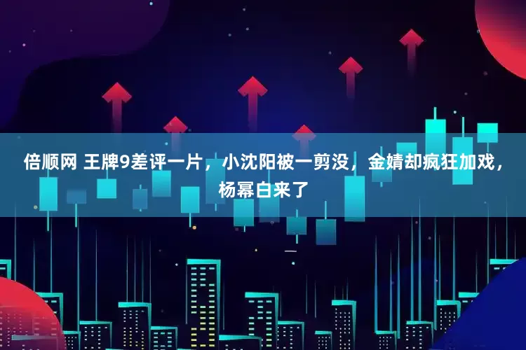 倍顺网 王牌9差评一片，小沈阳被一剪没，金婧却疯狂加戏，杨幂白来了