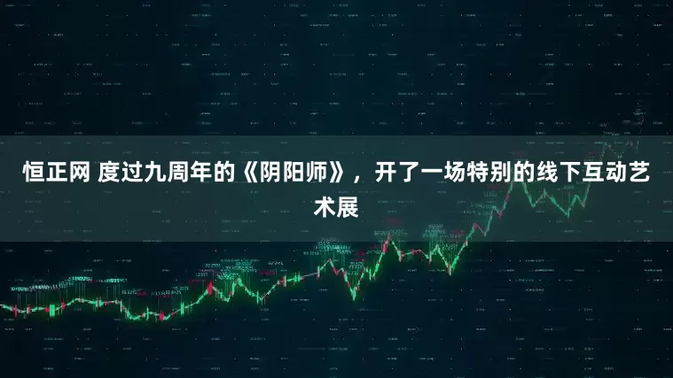 恒正网 度过九周年的《阴阳师》,开了一场特别的线下互动艺术展