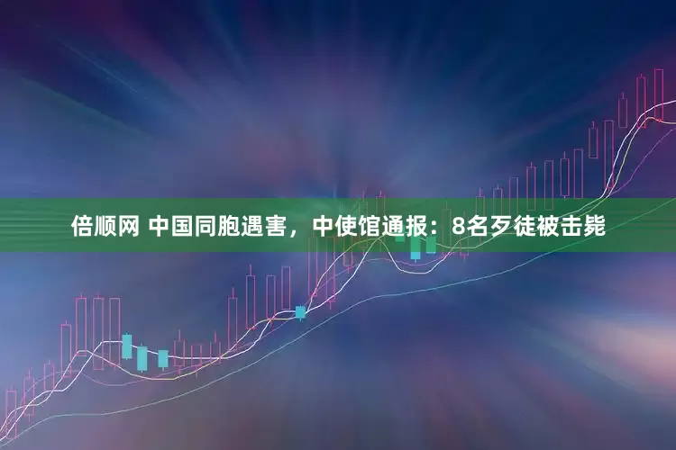 倍顺网 中国同胞遇害，中使馆通报：8名歹徒被击毙