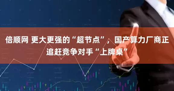 倍顺网 更大更强的“超节点”，国产算力厂商正追赶竞争对手“上牌桌”