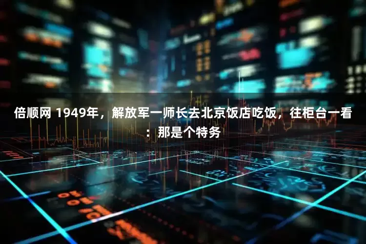 倍顺网 1949年，解放军一师长去北京饭店吃饭，往柜台一看：那是个特务