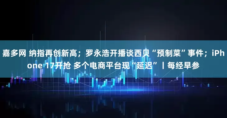 嘉多网 纳指再创新高；罗永浩开播谈西贝“预制菜”事件；iPhone 17开抢 多个电商平台现“延迟”丨每经早参