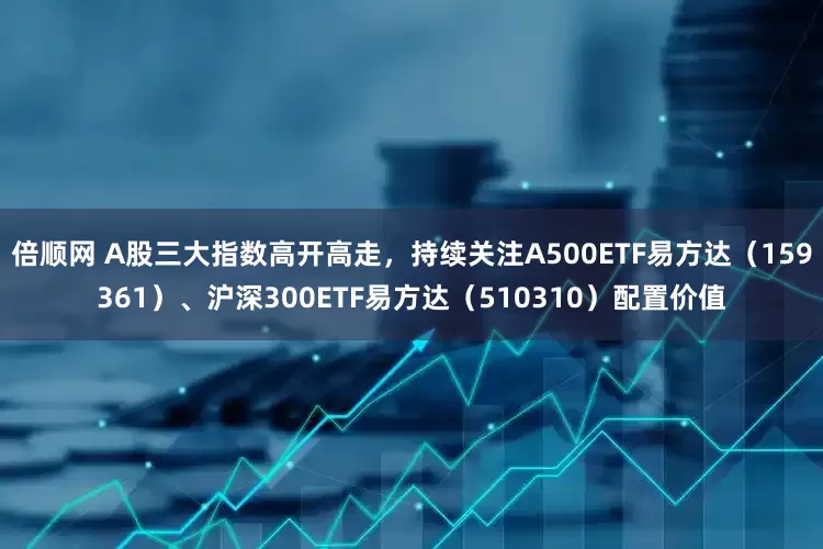 倍顺网 A股三大指数高开高走，持续关注A500ETF易方达（159361）、沪深300ETF易方达（510310）配置价值