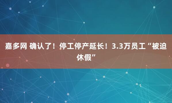 嘉多网 确认了！停工停产延长！3.3万员工“被迫休假”