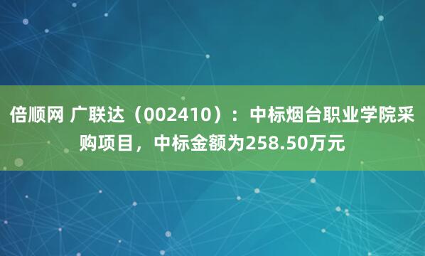 倍顺网 广联达（002410）：中标烟台职业学院采购项目，中标金额为258.50万元