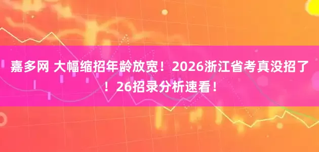 嘉多网 大幅缩招年龄放宽！2026浙江省考真没招了！26招录分析速看！