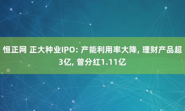 恒正网 正大种业IPO: 产能利用率大降, 理财产品超3亿, 曾分红1.11亿