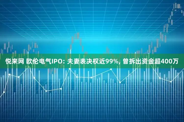 悦来网 欧伦电气IPO: 夫妻表决权近99%, 曾拆出资金超400万