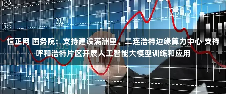 恒正网 国务院：支持建设满洲里、二连浩特边缘算力中心 支持呼和浩特片区开展人工智能大模型训练和应用