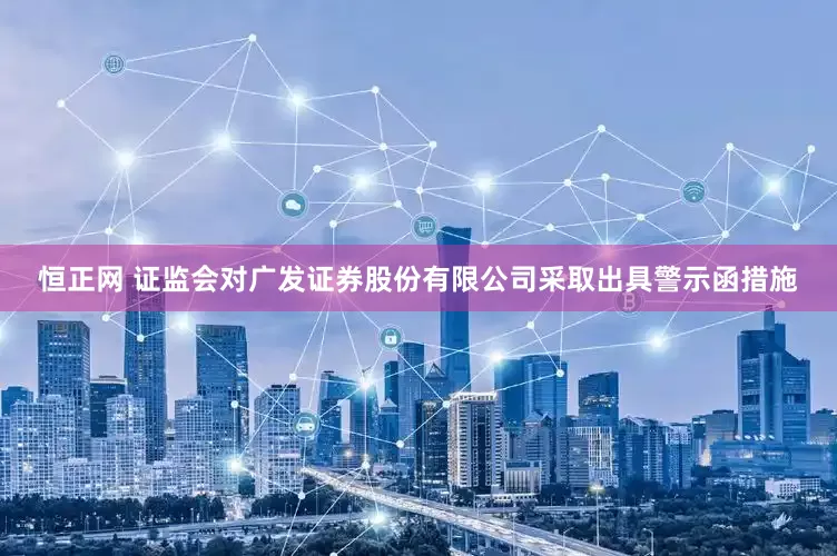 恒正网 证监会对广发证券股份有限公司采取出具警示函措施